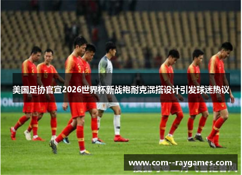 美国足协官宣2026世界杯新战袍耐克混搭设计引发球迷热议 美国足协官宣2026世界杯新战袍耐克混搭设计引发球迷热议