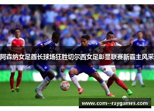 阿森纳女足酋长球场狂胜切尔西女足彰显联赛新霸主风采 阿森纳女足酋长球场狂胜切尔西女足彰显联赛新霸主风采