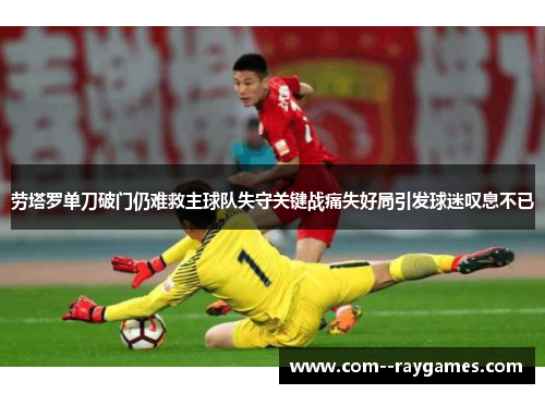 劳塔罗单刀破门仍难救主球队失守关键战痛失好局引发球迷叹息不已 劳塔罗单刀破门仍难救主球队失守关键战痛失好局引发球迷叹息不已