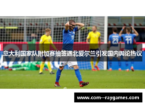 意大利国家队附加赛抽签遇北爱尔兰引发国内舆论热议 意大利国家队附加赛抽签遇北爱尔兰引发国内舆论热议