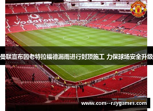 曼联宣布因老特拉福德漏雨进行封顶施工 力保球场安全升级 曼联宣布因老特拉福德漏雨进行封顶施工 力保球场安全升级