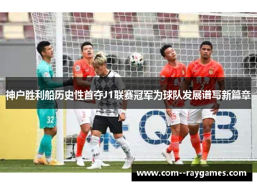 神户胜利船历史性首夺J1联赛冠军为球队发展谱写新篇章 神户胜利船历史性首夺J1联赛冠军为球队发展谱写新篇章