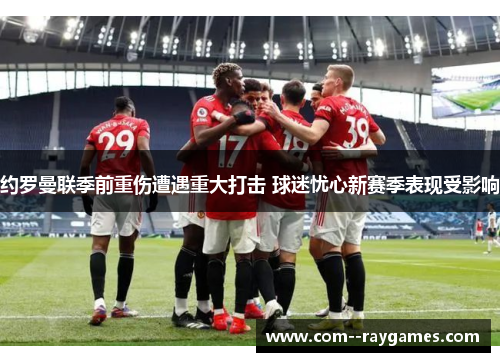 约罗曼联季前重伤遭遇重大打击 球迷忧心新赛季表现受影响 约罗曼联季前重伤遭遇重大打击 球迷忧心新赛季表现受影响