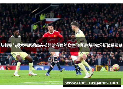 从数据与战术看厄德高在英超防守端的隐性价值评估研究分析体系贡献